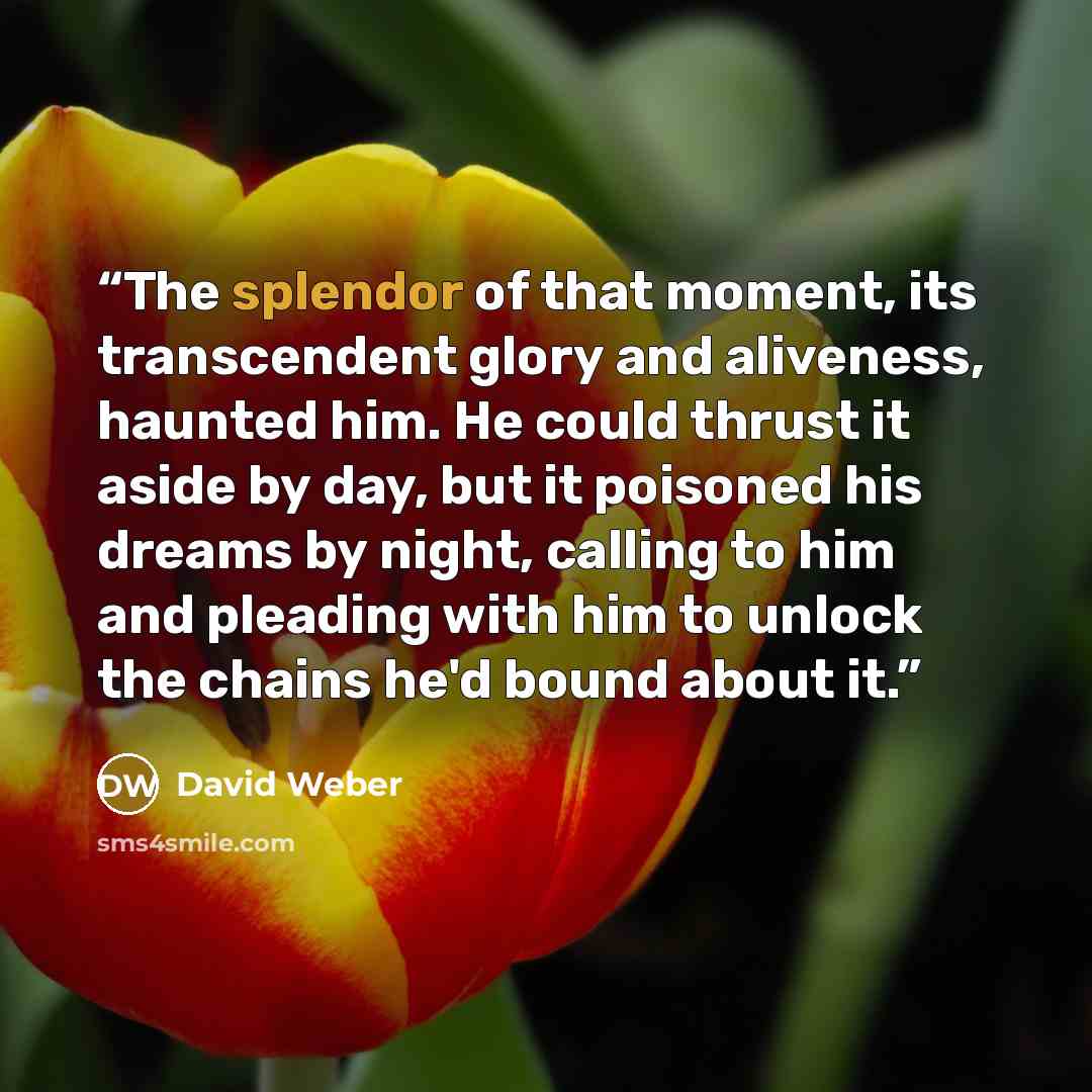“The splendor of that moment, its transcendent glory and aliveness, haunted him. He could thrust it aside by day, but it poisoned his dreams by night, calling to him and pleading with him to unlock the chains he'd bound about it.” quote by David Weber