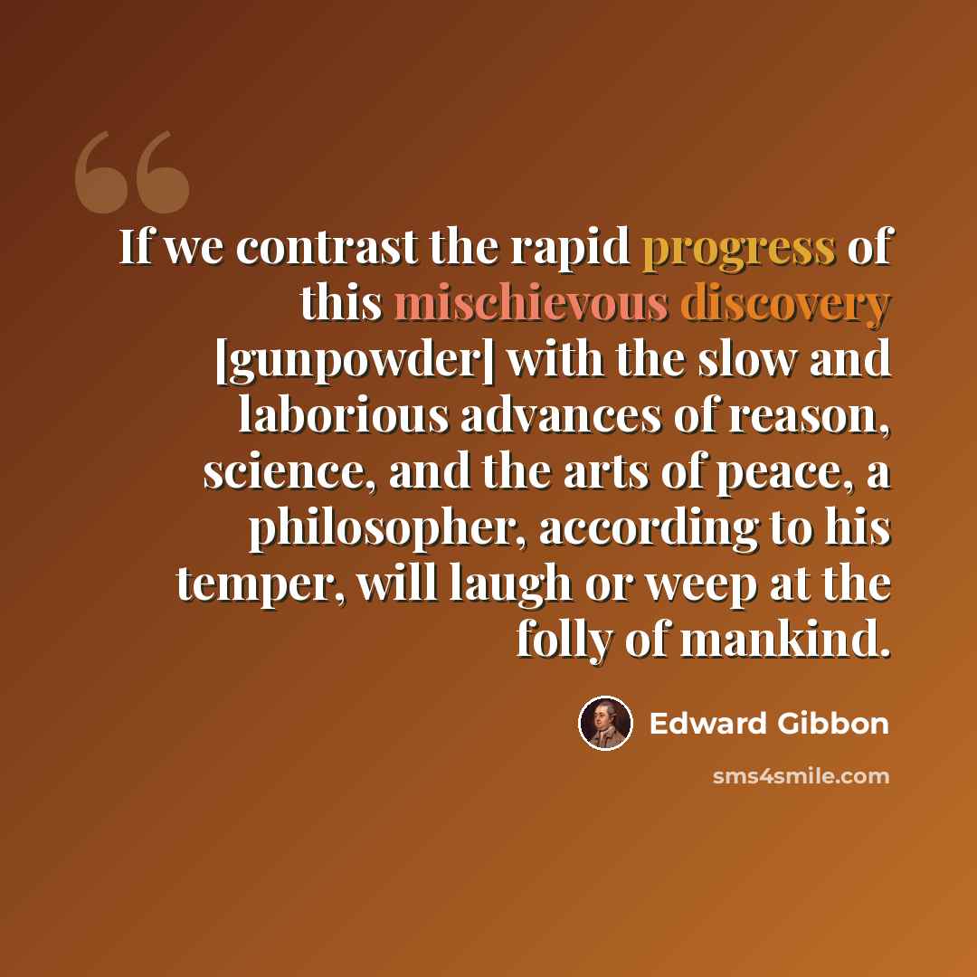 “If we contrast the rapid progress of this mischievous discovery [gunpowder] with the slow and laborious advances of reason, science, and the arts of peace, a philosopher, according to his temper, will laugh or weep at the folly of mankind.” quote by Edward Gibbon