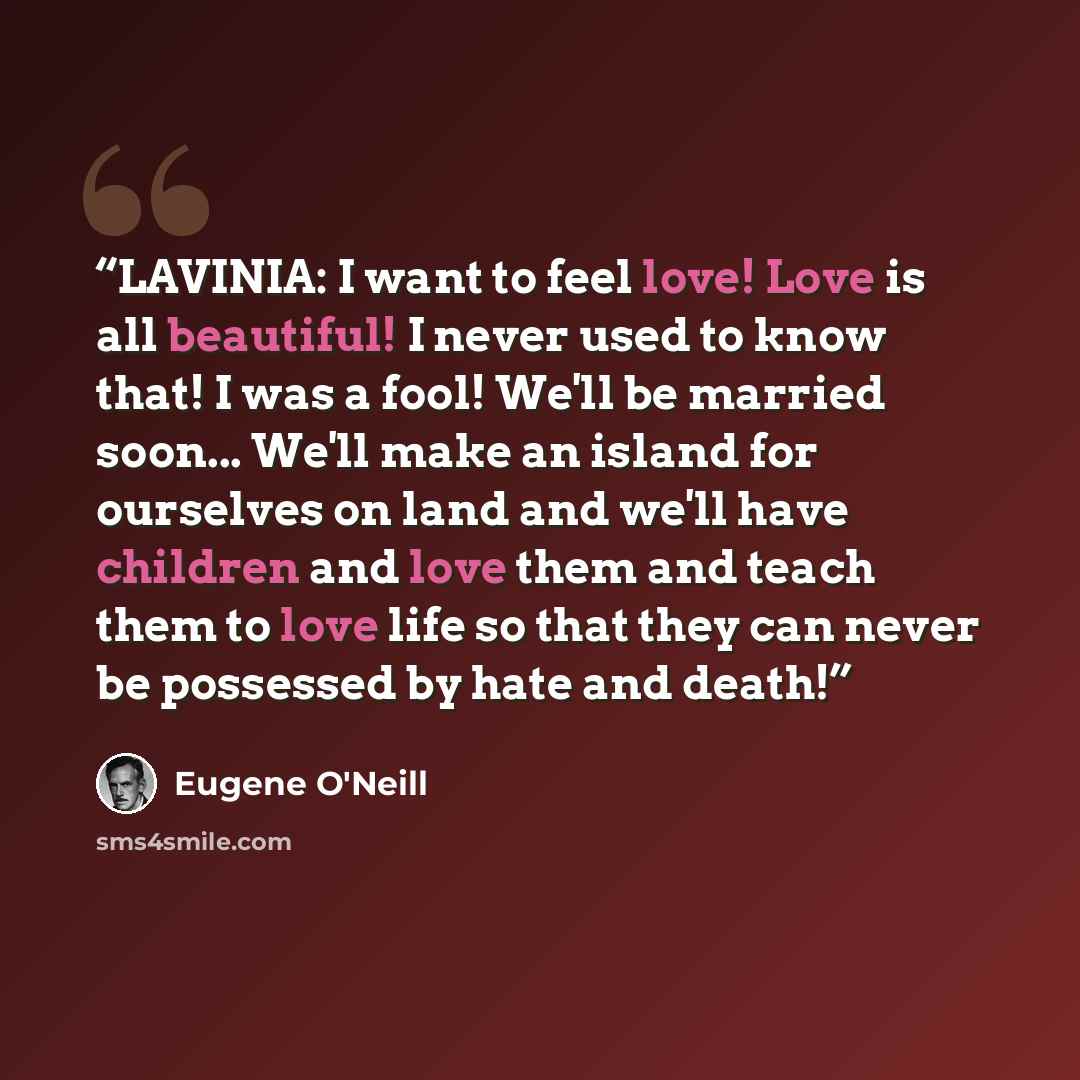 “LAVINIA: I want to feel love! Love is all beautiful! I never used to know that! I was a fool! We'll be married soon... We'll make an island for ourselves on land and we'll have children and love them and teach them to love life so that they can never be possessed by hate and death!” quote by Eugene O'Neill