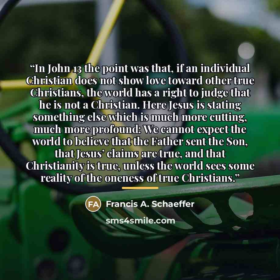 “In John 13 the point was that, if an individual Christian does not show love toward other true Christians, the world has a right to judge that he is not a Christian. Here Jesus is stating something else which is much more cutting, much more profound: We cannot expect the world to believe that the…” quote by Francis A. Schaeffer