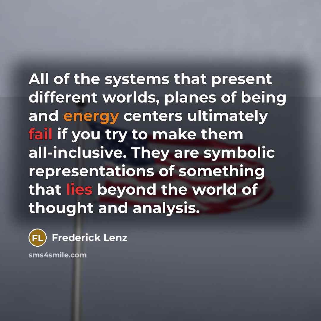 “All of the systems that present different worlds, planes of being and energy centers ultimately fail if you try to make them all-inclusive. They are symbolic representations of something that lies beyond the world of thought and analysis.” quote by Frederick Lenz