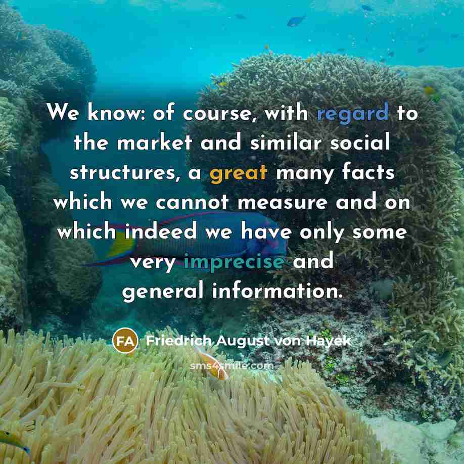 “We know: of course, with regard to the market and similar social structures, a great many facts which we cannot measure and on which indeed we have only some very imprecise and general information.” quote by Friedrich August von Hayek