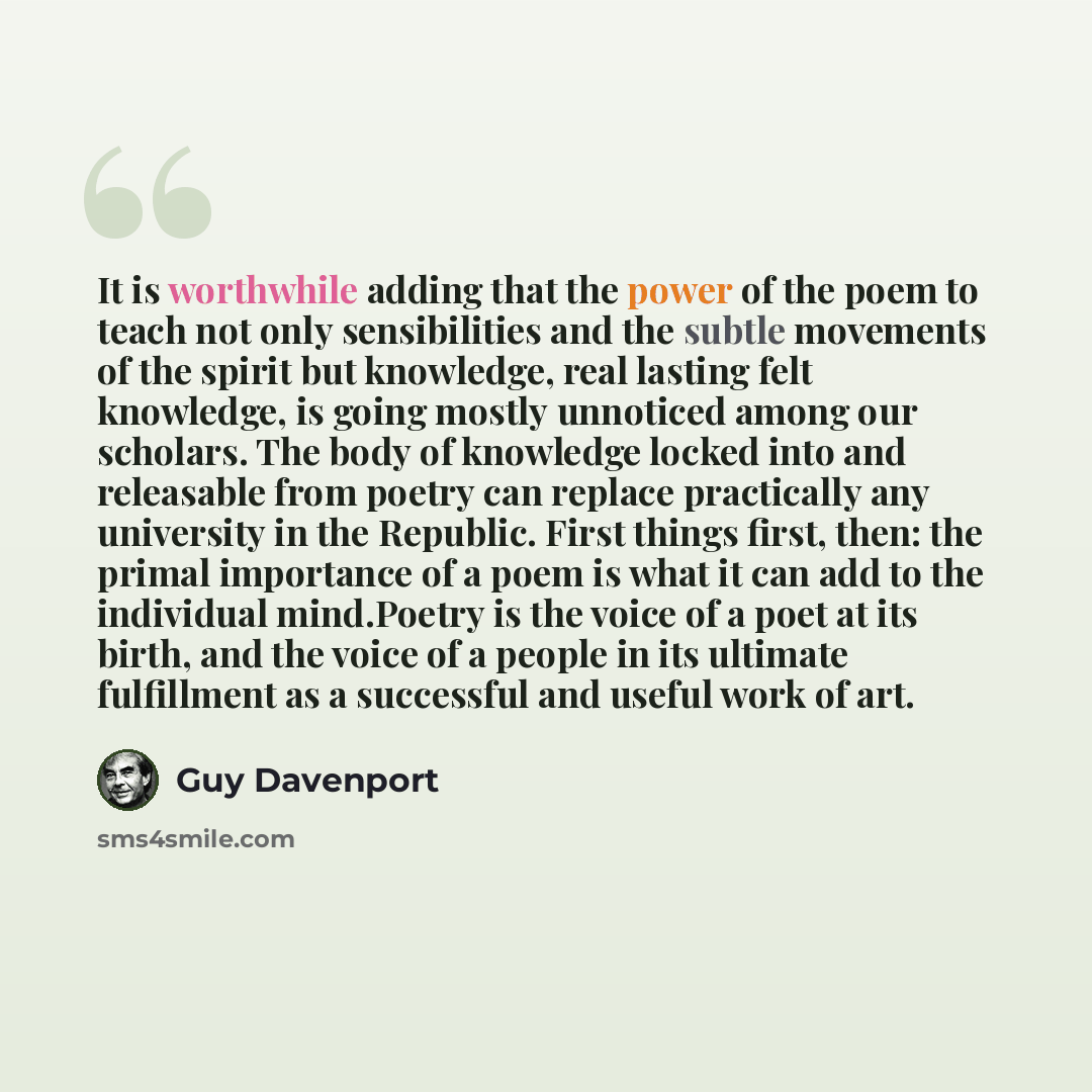 “It is worthwhile adding that the power of the poem to teach not only sensibilities and the subtle movements of the spirit but knowledge, real lasting felt knowledge, is going mostly unnoticed among our scholars. The body of knowledge locked into and releasable from poetry can replace practically…” quote by Guy Davenport