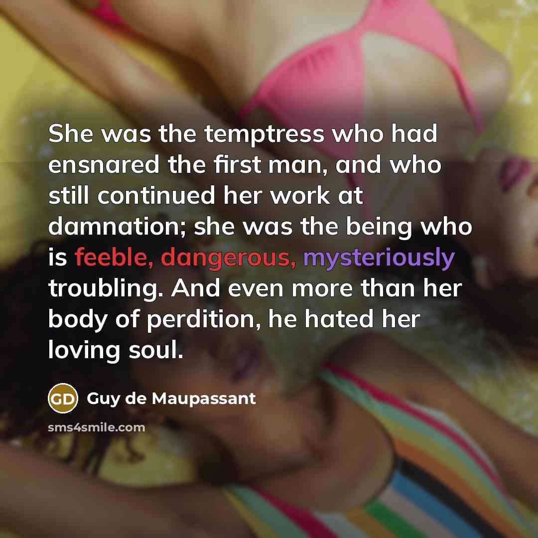 “She was the temptress who had ensnared the first man, and who still continued her work at damnation; she was the being who is feeble, dangerous, mysteriously troubling. And even more than her body of perdition, he hated her loving soul.” quote by Guy de Maupassant