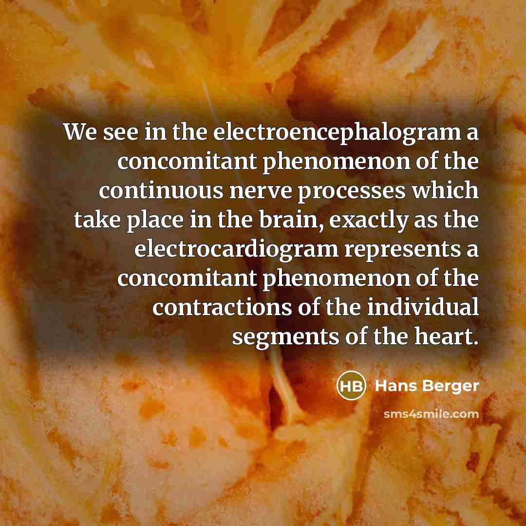 “We see in the electroencephalogram a concomitant phenomenon of the continuous nerve processes which take place in the brain, exactly as the electrocardiogram represents a concomitant phenomenon of the contractions of the individual segments of the heart.” quote by Hans Berger