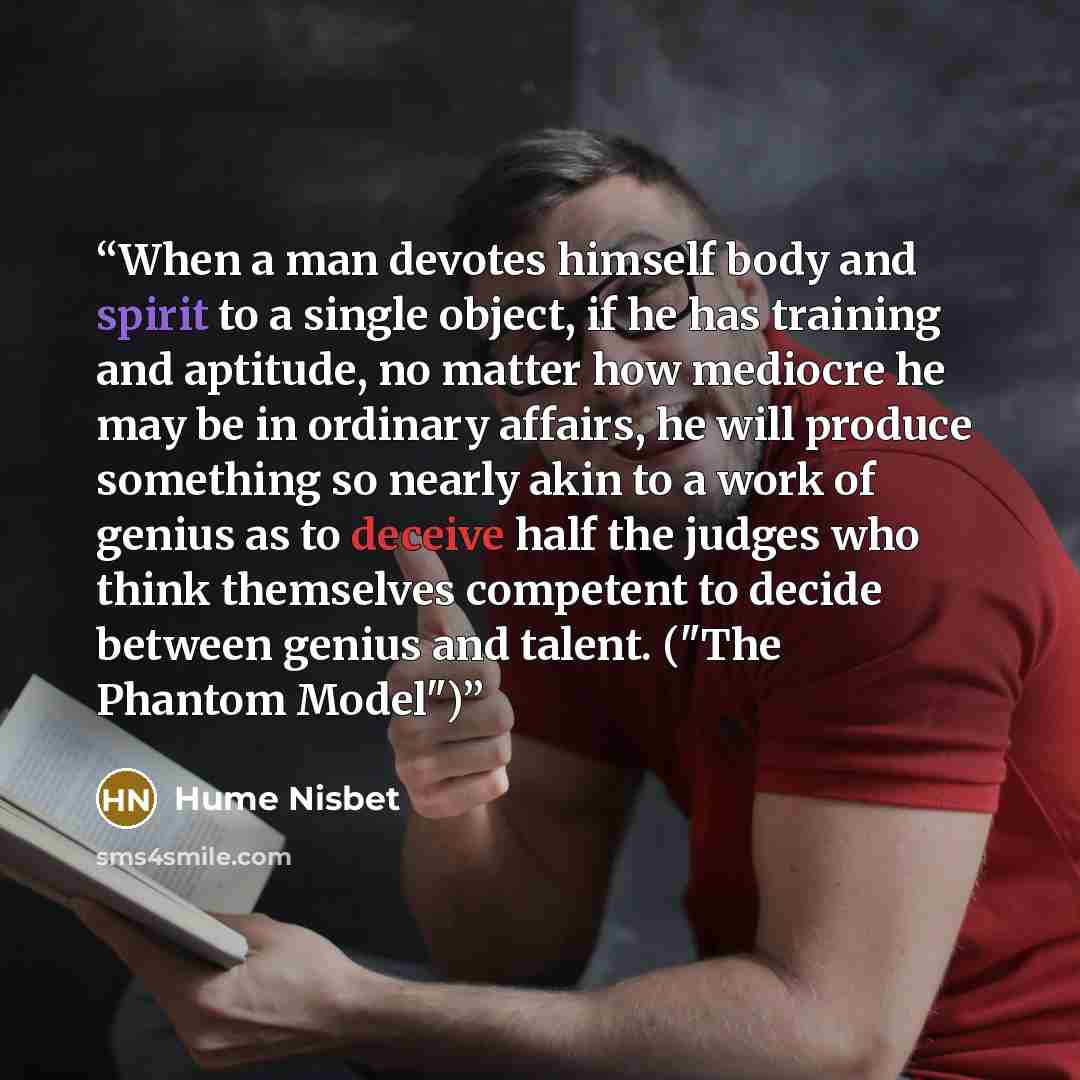 “When a man devotes himself body and spirit to a single object, if he has training and aptitude, no matter how mediocre he may be in ordinary affairs, he will produce something so nearly akin to a work of genius as to deceive half the judges who think themselves competent to decide between genius…” quote by Hume Nisbet
