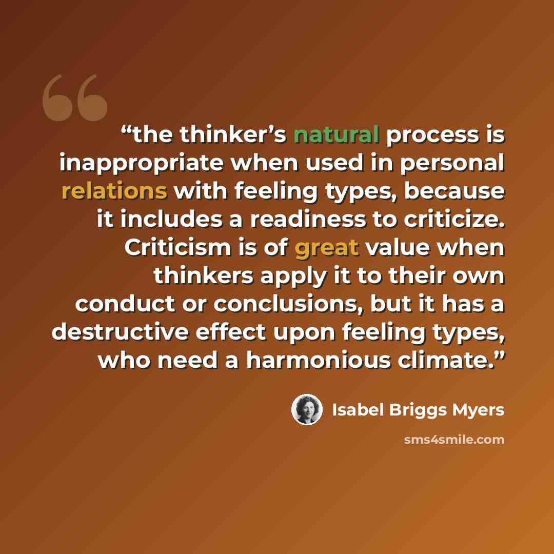 “the thinker’s natural process is inappropriate when used in personal relations with feeling types, because it includes a readiness to criticize. Criticism is of great value when thinkers apply it to their own conduct or conclusions, but it has a destructive effect upon feeling types, who need a…” quote by Isabel Briggs Myers