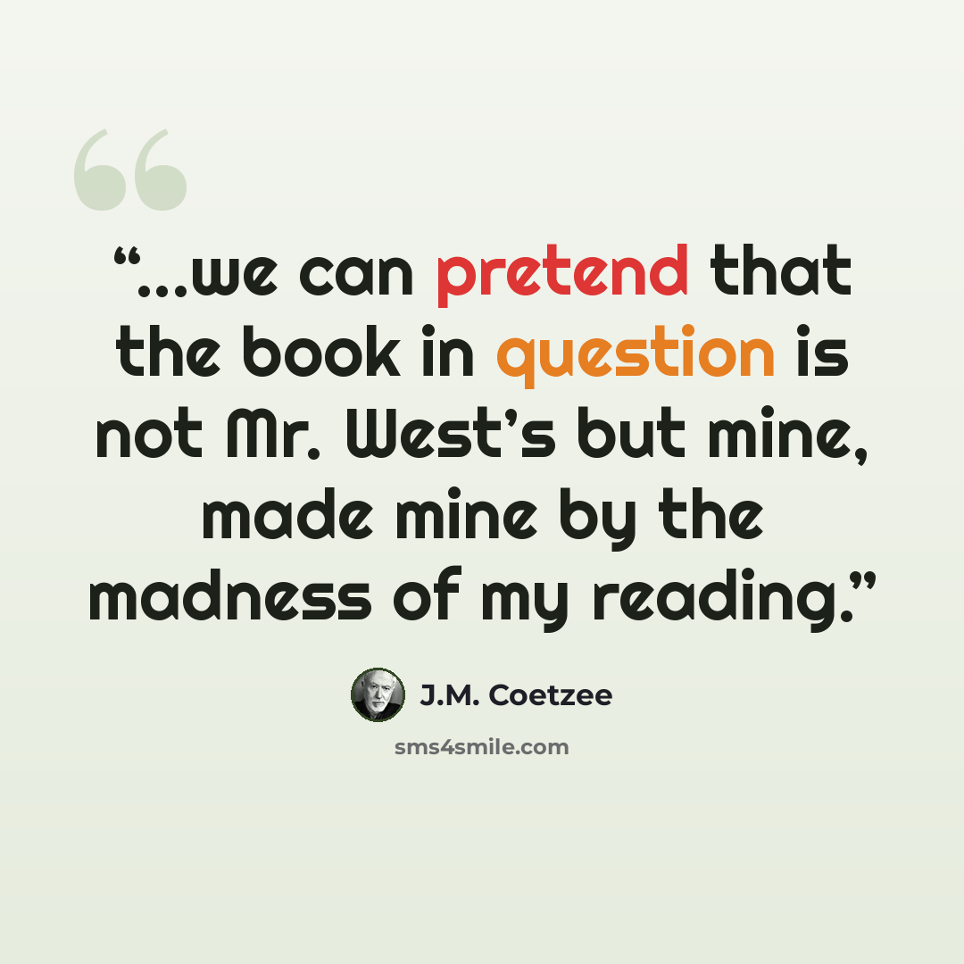 “...we can pretend that the book in question is not Mr. West’s but mine, made mine by the madness of my reading.” quote by J.M. Coetzee