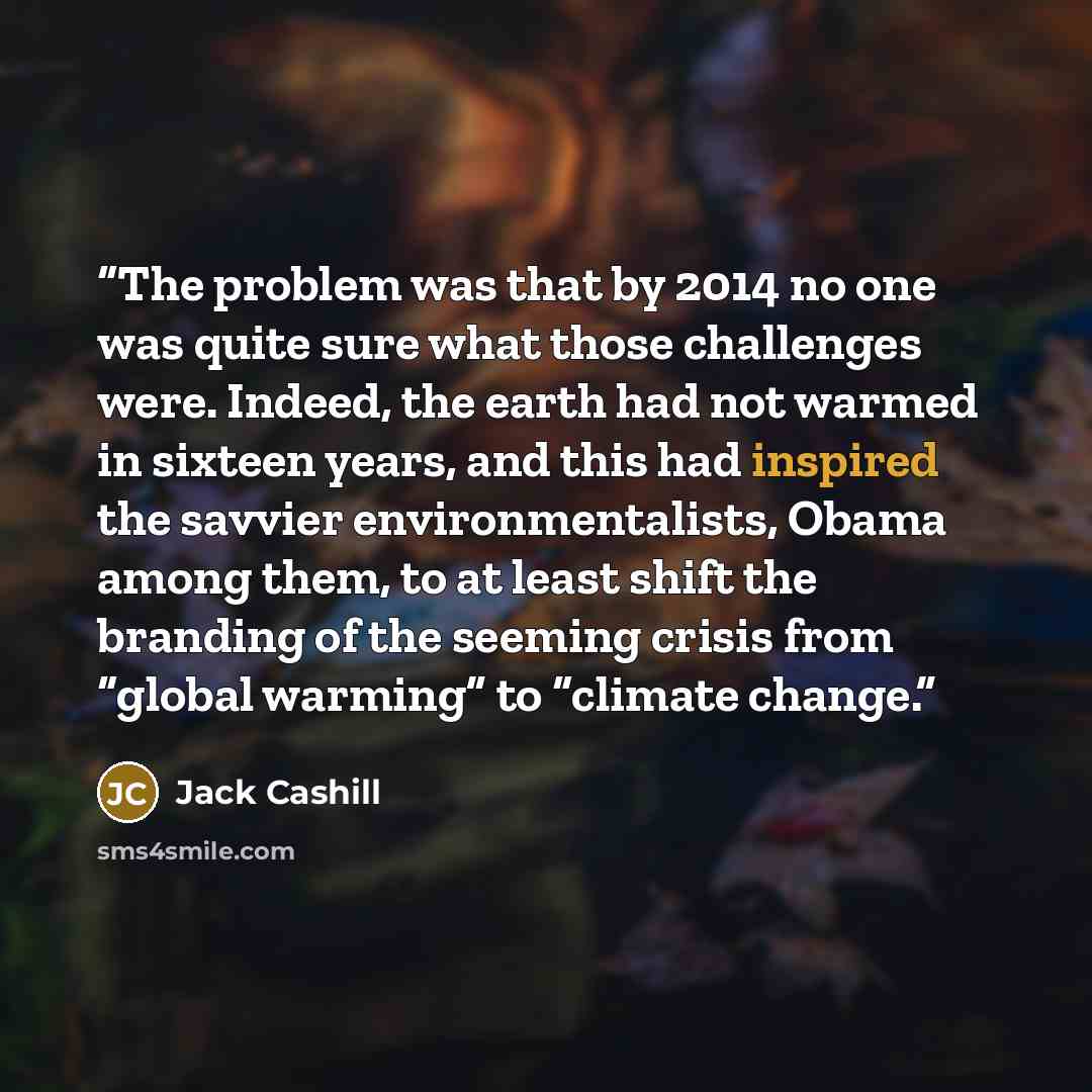“The problem was that by 2014 no one was quite sure what those challenges were. Indeed, the earth had not warmed in sixteen years, and this had inspired the savvier environmentalists, Obama among them, to at least shift the branding of the seeming crisis from “global warming” to “climate change.” quote by Jack Cashill