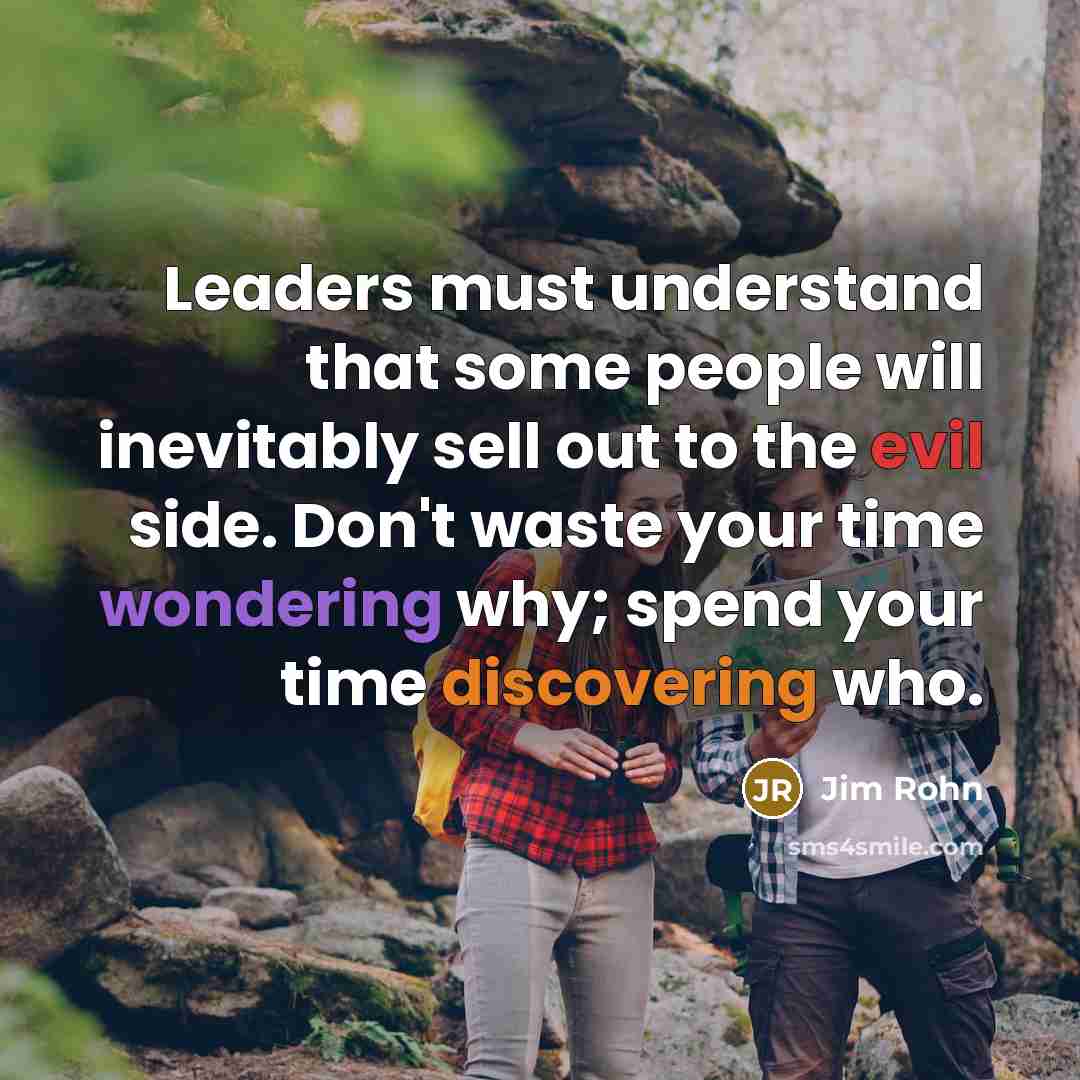 “Leaders must understand that some people will inevitably sell out to the evil side. Don't waste your time wondering why; spend your time discovering who.” quote by Jim Rohn