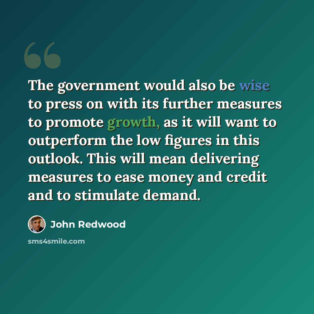 “The government would also be wise to press on with its further measures to promote growth, as it will want to outperform the low figures in this outlook. This will mean delivering measures to ease money and credit and to stimulate demand.” quote by John Redwood