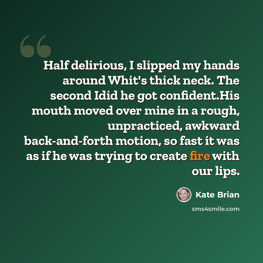 “Half delirious, I slipped my hands around Whit's thick neck. The second Idid he got confident.His mouth moved over mine in a rough, unpracticed, awkward back-and-forth motion, so fast it was as if he was trying to create fire with our lips.” quote by Kate Brian