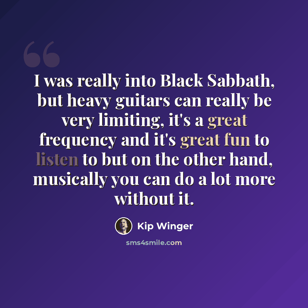 “I was really into Black Sabbath, but heavy guitars can really be very limiting, it's a great frequency and it's great fun to listen to but on the other hand, musically you can do a lot more without it.” quote by Kip Winger