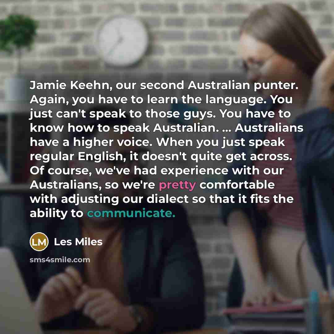 “Jamie Keehn, our second Australian punter. Again, you have to learn the language. You just can't speak to those guys. You have to know how to speak Australian. ... Australians have a higher voice. When you just speak regular English, it doesn't quite get across. Of course, we've had experience…” quote by Les Miles