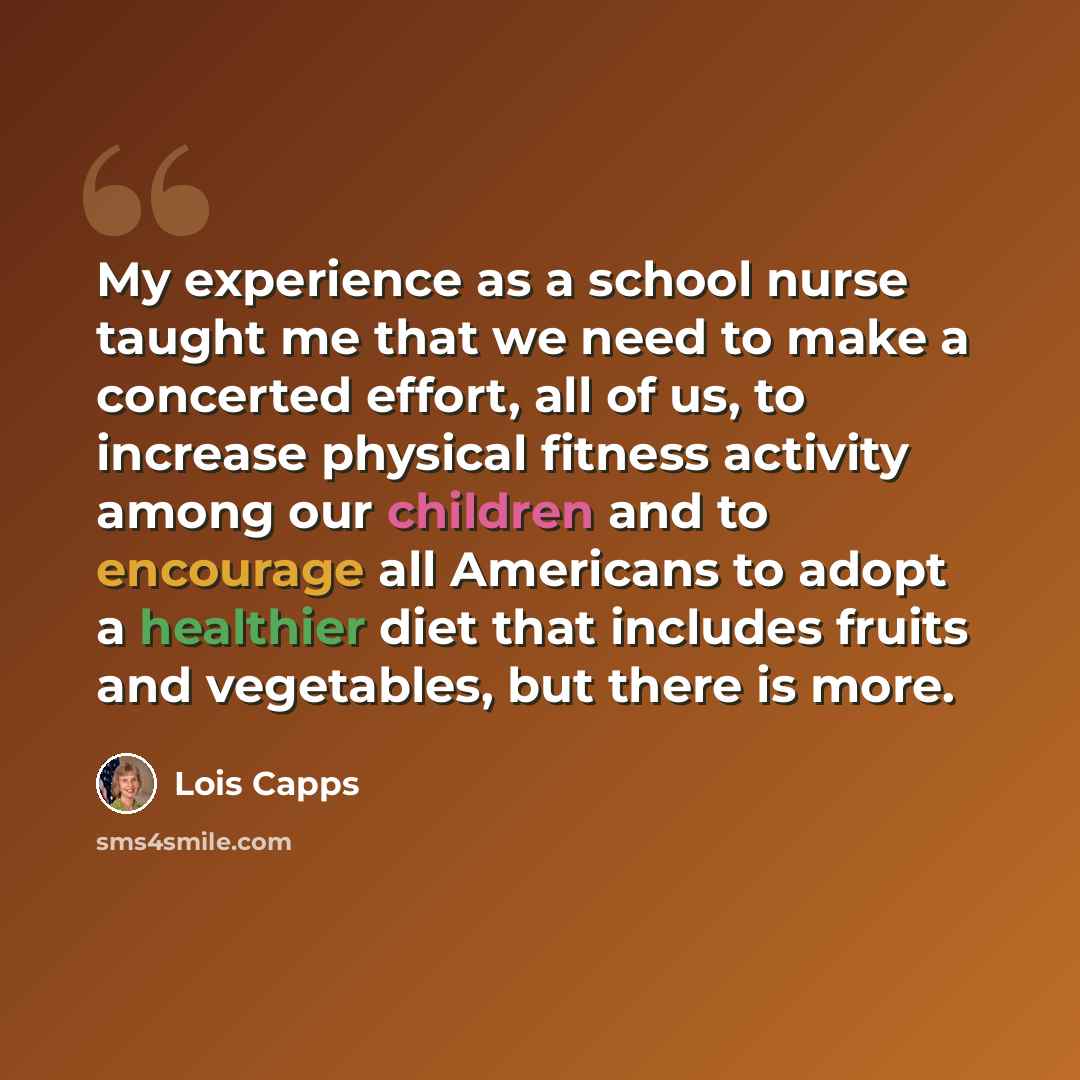 “My experience as a school nurse taught me that we need to make a concerted effort, all of us, to increase physical fitness activity among our children and to encourage all Americans to adopt a healthier diet that includes fruits and vegetables, but there is more.” quote by Lois Capps