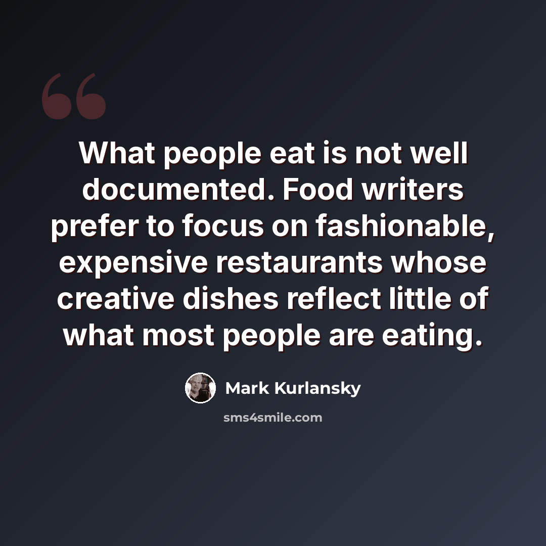 “What people eat is not well documented. Food writers prefer to focus on fashionable, expensive restaurants whose creative dishes reflect little of what most people are eating.” quote by Mark Kurlansky