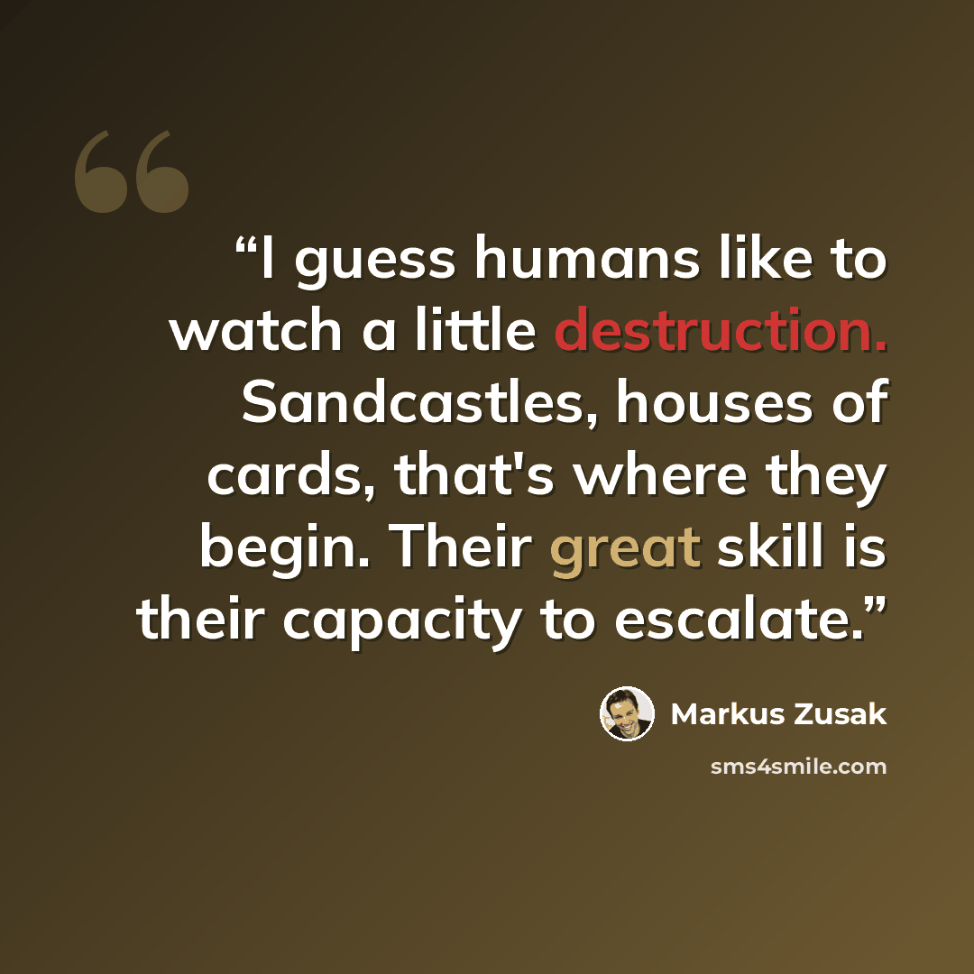 “I guess humans like to watch a little destruction. Sandcastles, houses of cards, that's where they begin. Their great skill is their capacity to escalate.” quote by Markus Zusak