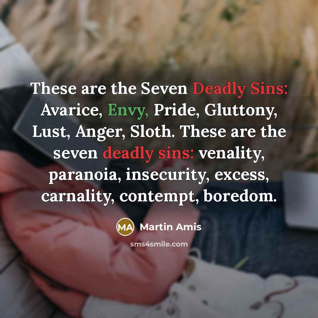 “These are the Seven Deadly Sins: Avarice, Envy, Pride, Gluttony, Lust, Anger, Sloth. These are the seven deadly sins: venality, paranoia, insecurity, excess, carnality, contempt, boredom.” quote by Martin Amis