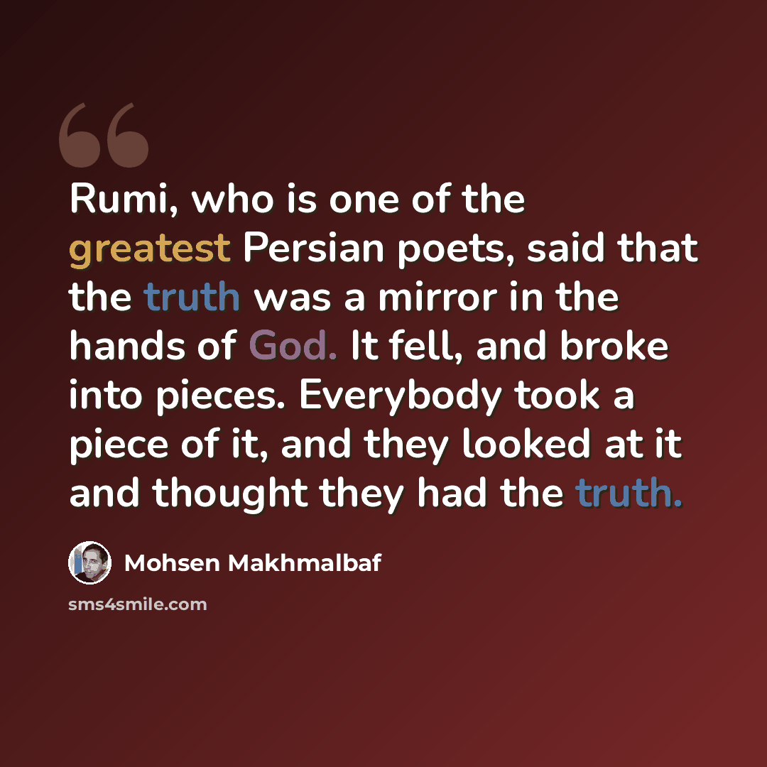 “Rumi, who is one of the greatest Persian poets, said that the truth was a mirror in the hands of God. It fell, and broke into pieces. Everybody took a piece of it, and they looked at it and thought they had the truth.” quote by Mohsen Makhmalbaf