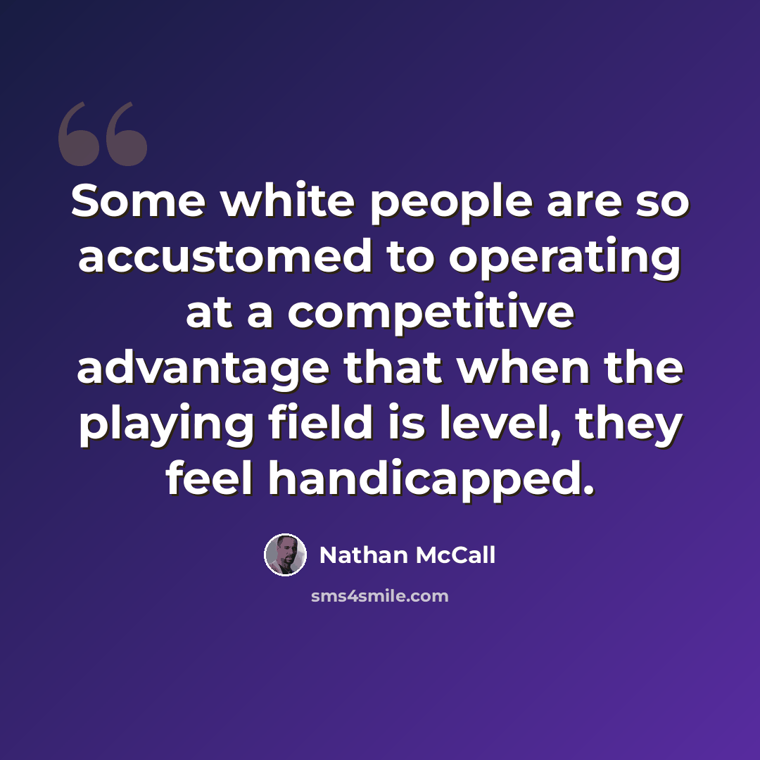 “Some white people are so accustomed to operating at a competitive advantage that when the playing field is level, they feel handicapped.” quote by Nathan McCall