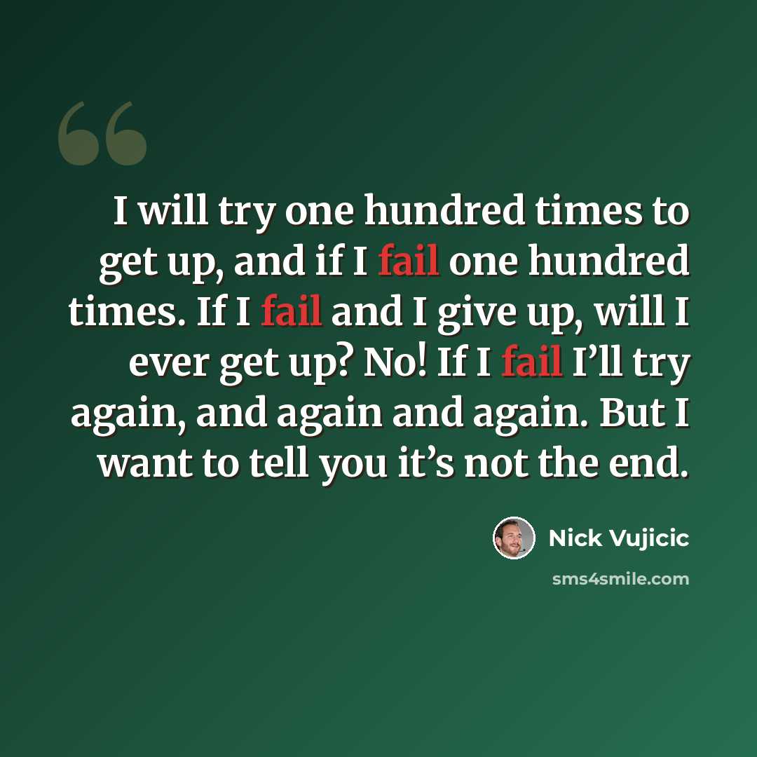 “I will try one hundred times to get up, and if I fail one hundred times. If I fail and I give up, will I ever get up? No! If I fail I’ll try again, and again and again. But I want to tell you it’s not the end.” quote by Nick Vujicic