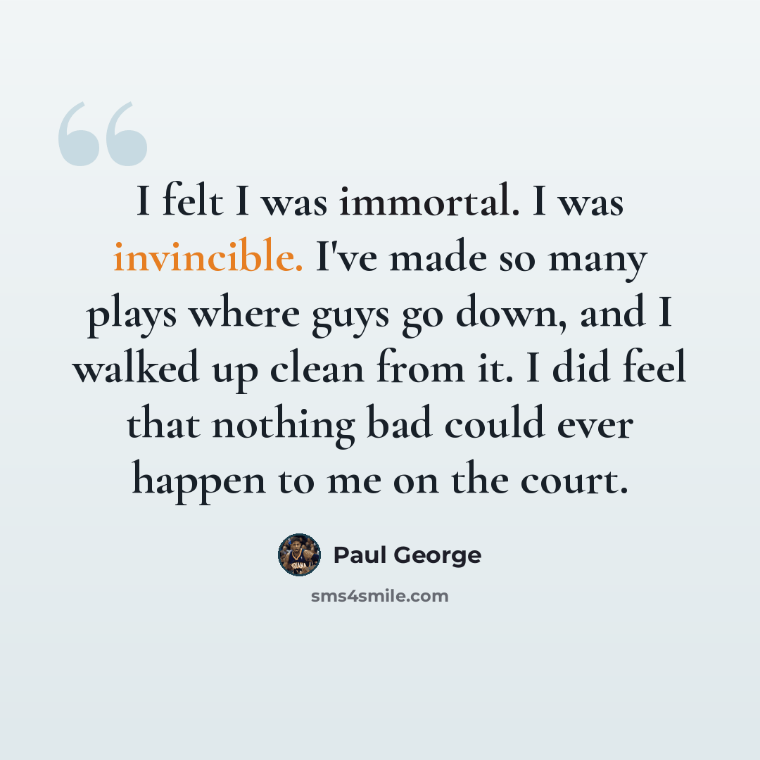 “I felt I was immortal. I was invincible. I've made so many plays where guys go down, and I walked up clean from it. I did feel that nothing bad could ever happen to me on the court.” quote by Paul George