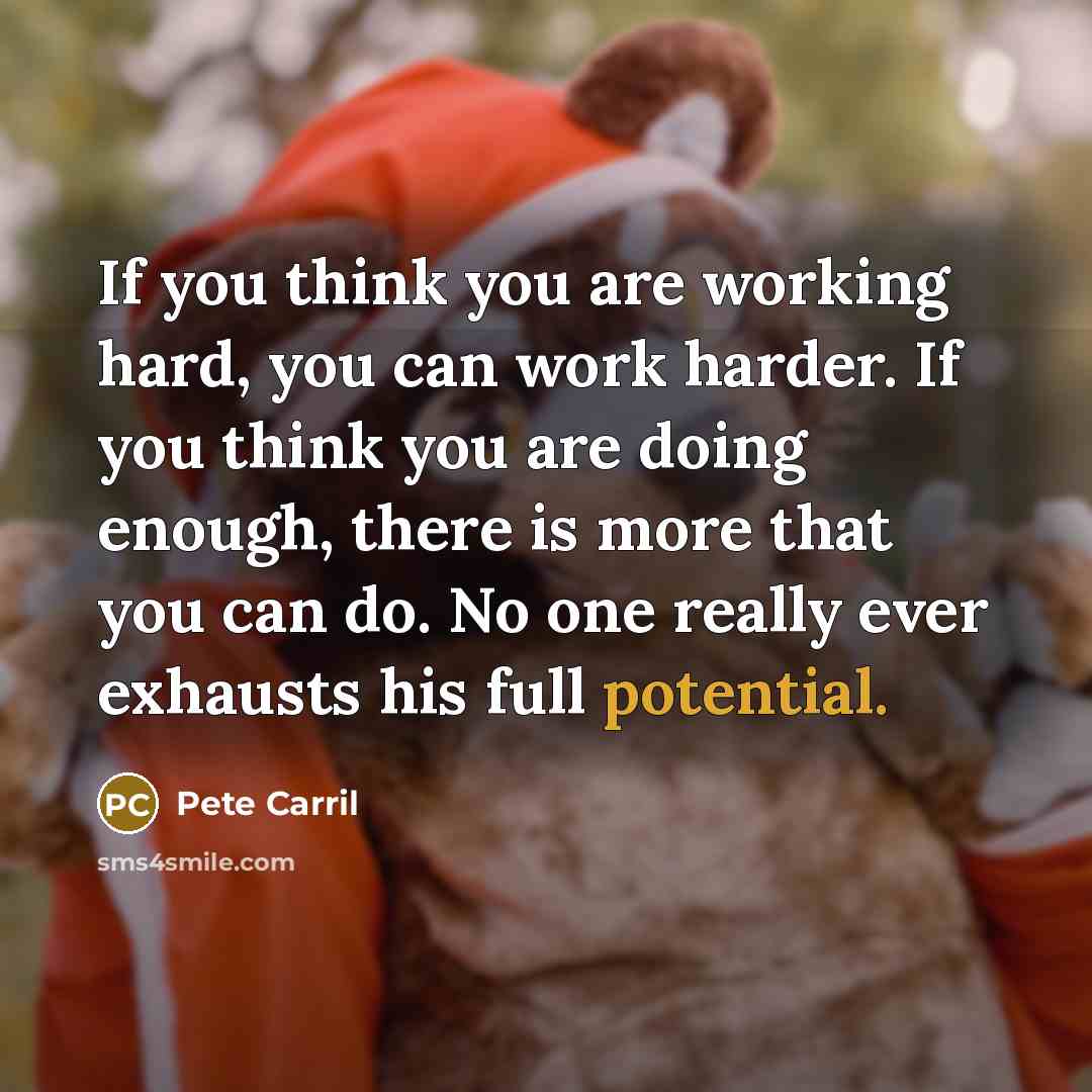 “If you think you are working hard, you can work harder. If you think you are doing enough, there is more that you can do. No one really ever exhausts his full potential.” quote by Pete Carril