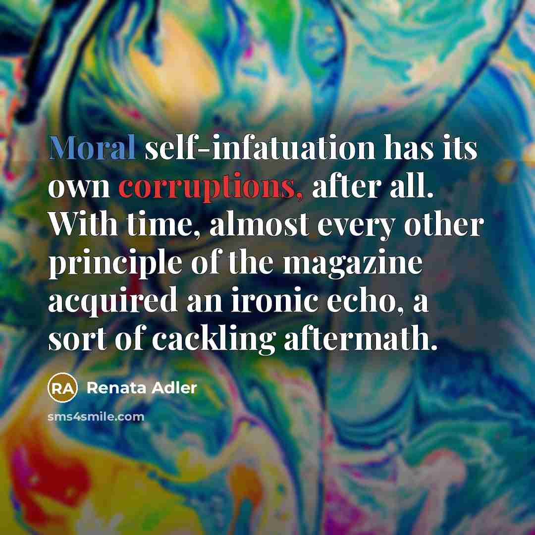 “Moral self-infatuation has its own corruptions, after all. With time, almost every other principle of the magazine acquired an ironic echo, a sort of cackling aftermath.” quote by Renata Adler