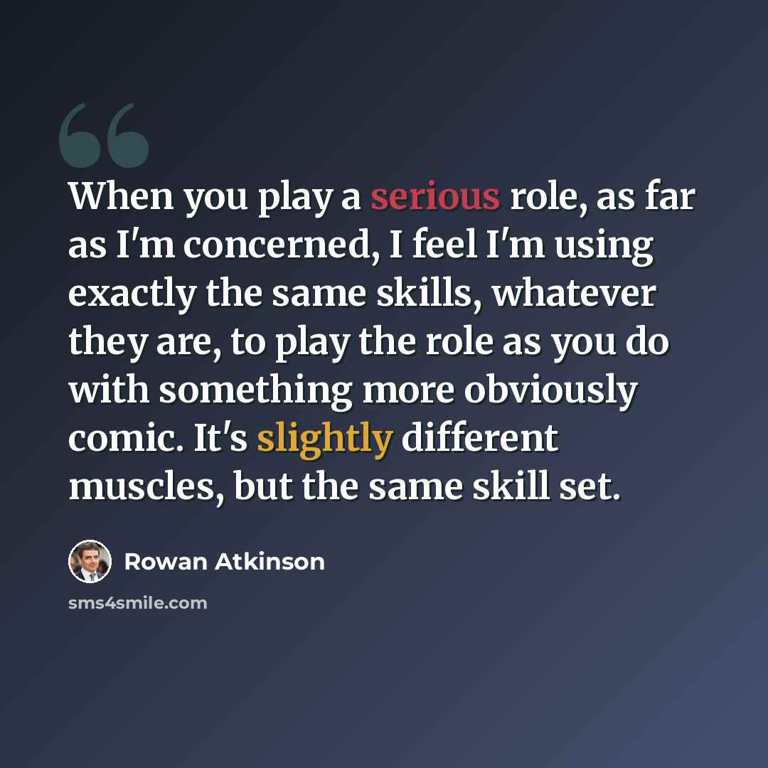 “When you play a serious role, as far as I'm concerned, I feel I'm using exactly the same skills, whatever they are, to play the role as you do with something more obviously comic. It's slightly different muscles, but the same skill set.” quote by Rowan Atkinson