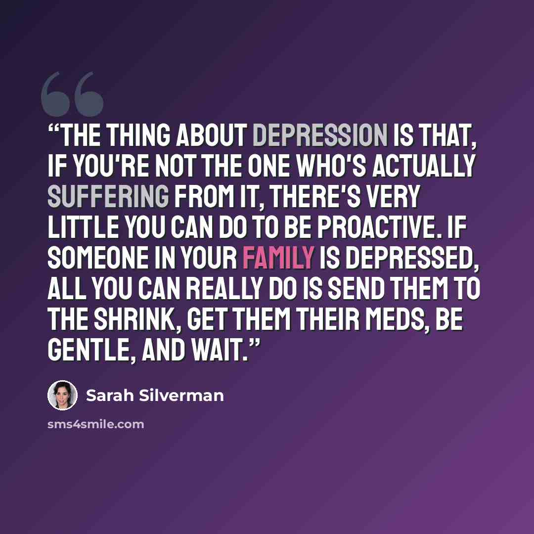 “The thing about depression is that, if you're not the one who's actually suffering from it, there's very little you can do to be proactive. If someone in your family is depressed, all you can really do is send them to the shrink, get them their meds, be gentle, and wait.” quote by Sarah Silverman
