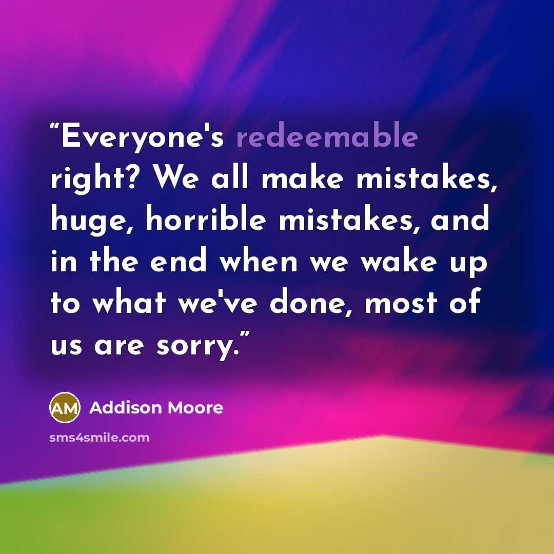 “Everyone's redeemable right? We all make mistakes, huge, horrible mistakes, and in the end when we wake up to what we've done, most of us are sorry.” quote by Addison Moore