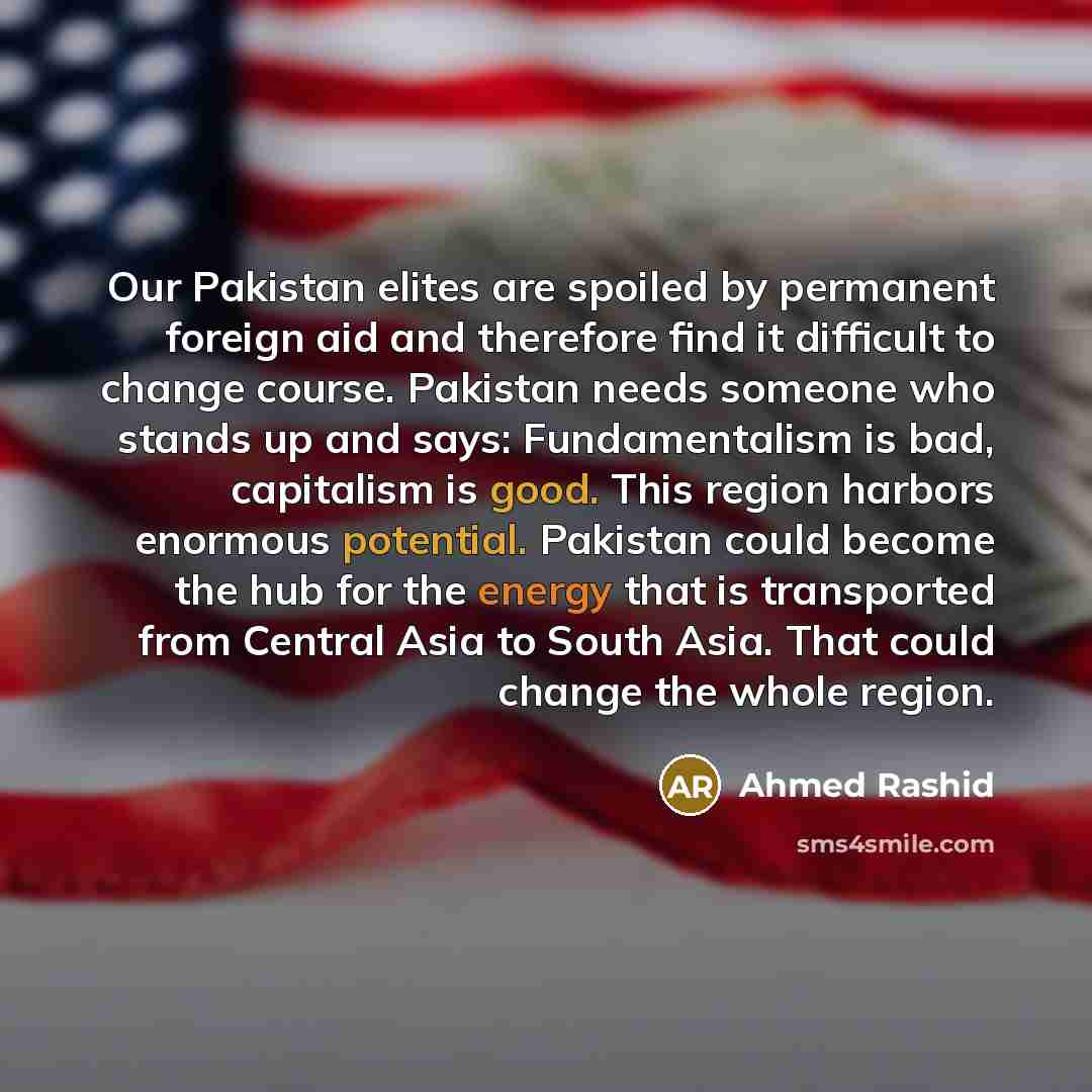 “Our Pakistan elites are spoiled by permanent foreign aid and therefore find it difficult to change course. Pakistan needs someone who stands up and says: Fundamentalism is bad, capitalism is good. This region harbors enormous potential. Pakistan could become the hub for the energy that is…” quote by Ahmed Rashid