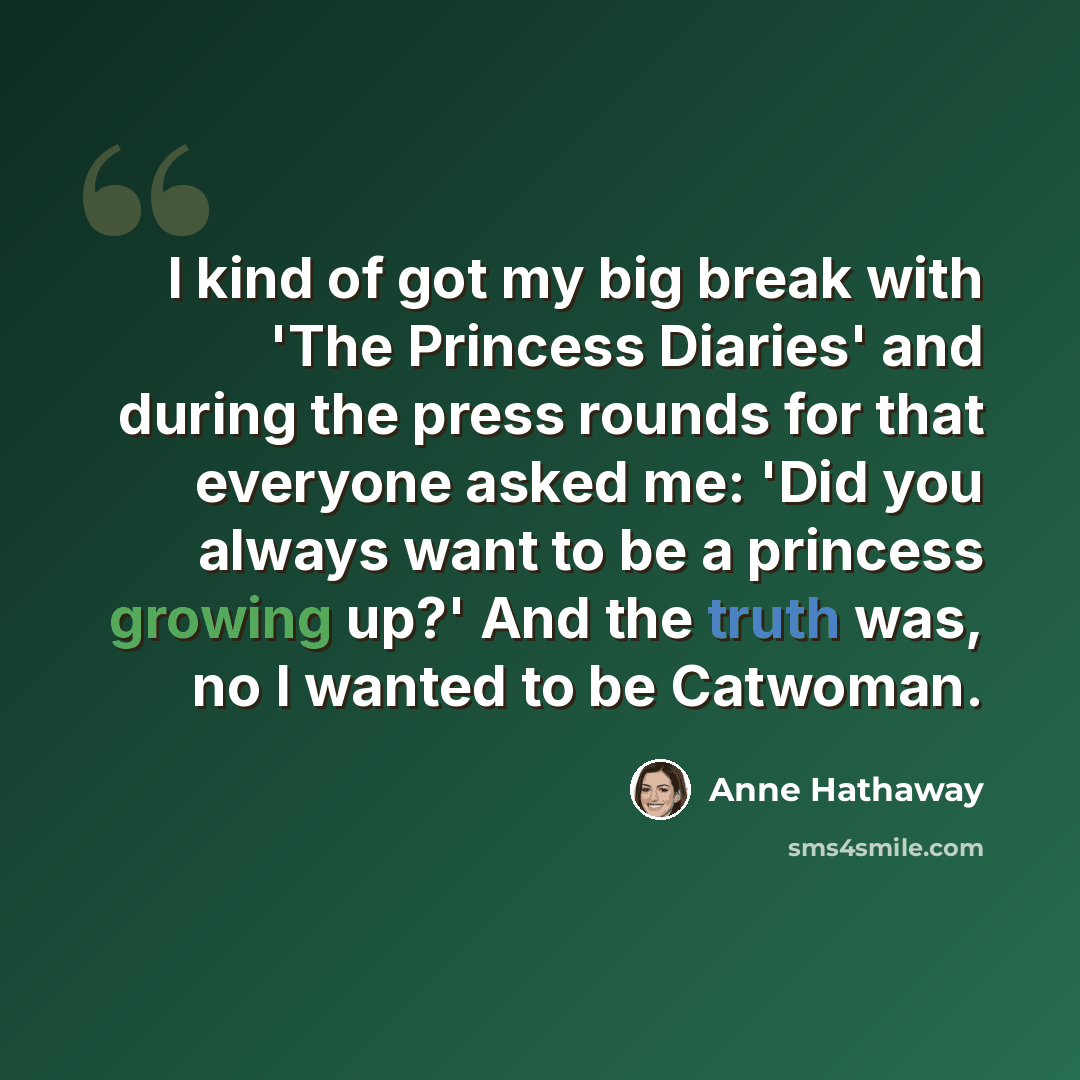 “I kind of got my big break with 'The Princess Diaries' and during the press rounds for that everyone asked me: 'Did you always want to be a princess growing up?' And the truth was, no I wanted to be Catwoman.” quote by Anne Hathaway