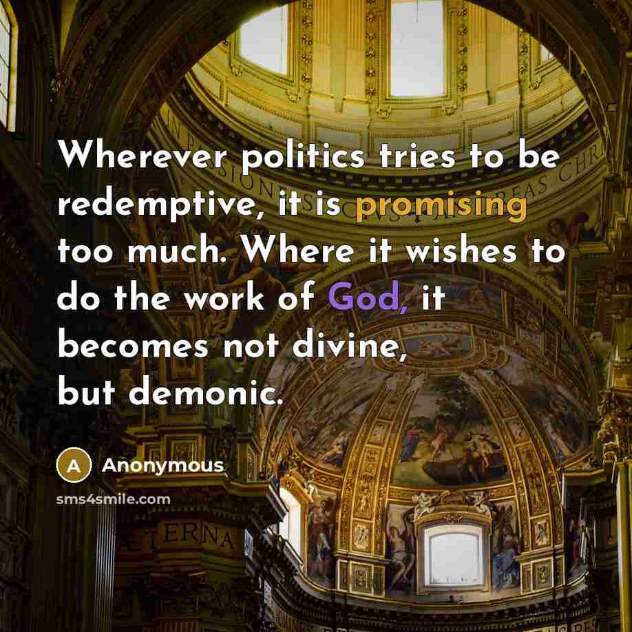“Wherever politics tries to be redemptive, it is promising too much. Where it wishes to do the work of God, it becomes not divine, but demonic.” quote by Anonymous