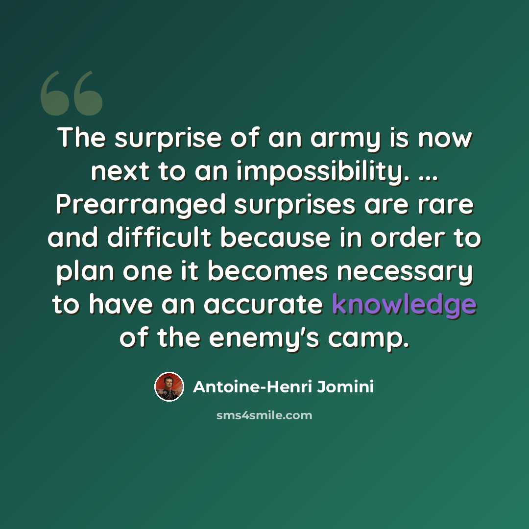 “The surprise of an army is now next to an impossibility. ... Prearranged surprises are rare and difficult because in order to plan one it becomes necessary to have an accurate knowledge of the enemy's camp.” quote by Antoine-Henri Jomini