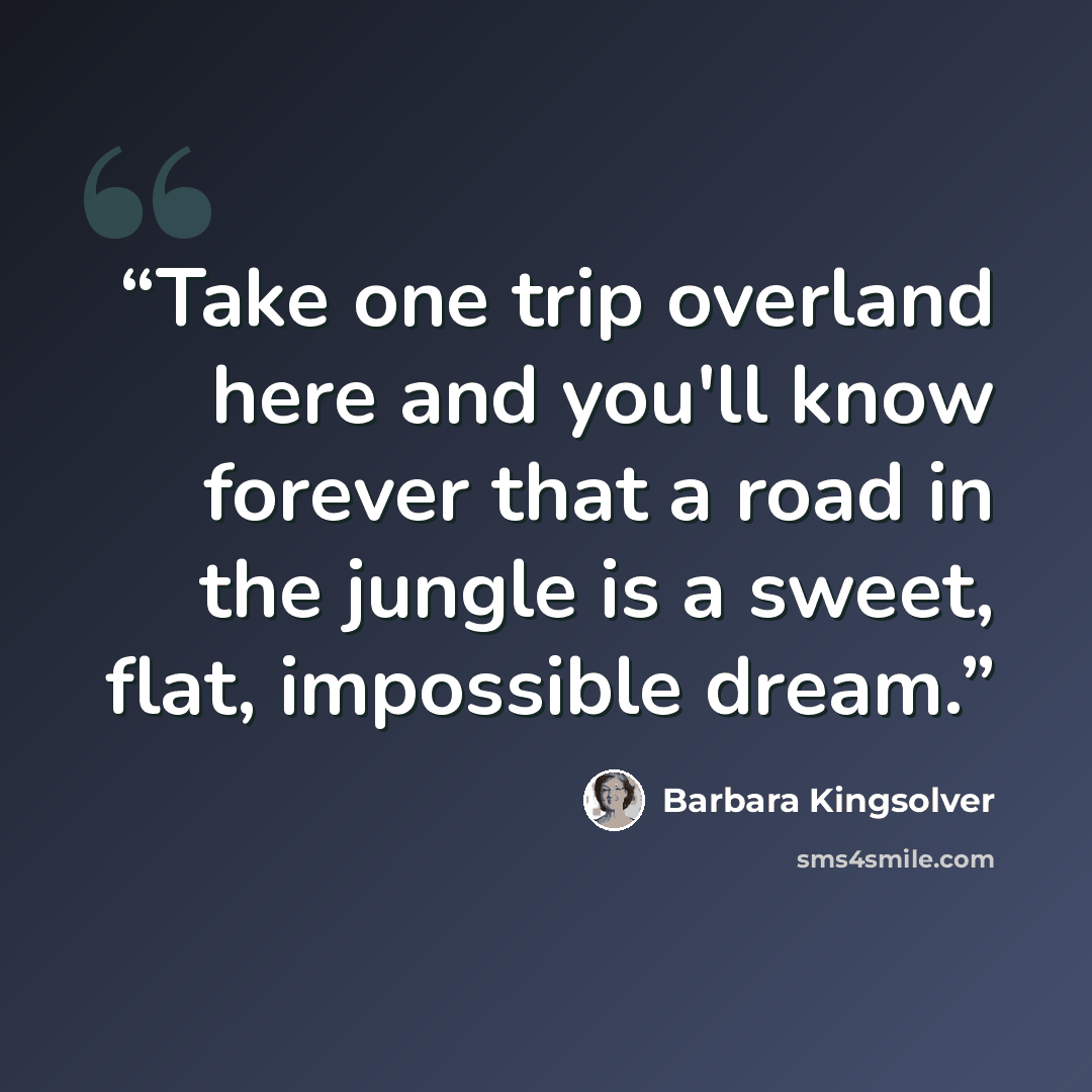 “Take one trip overland here and you'll know forever that a road in the jungle is a sweet, flat, impossible dream.” quote by Barbara Kingsolver