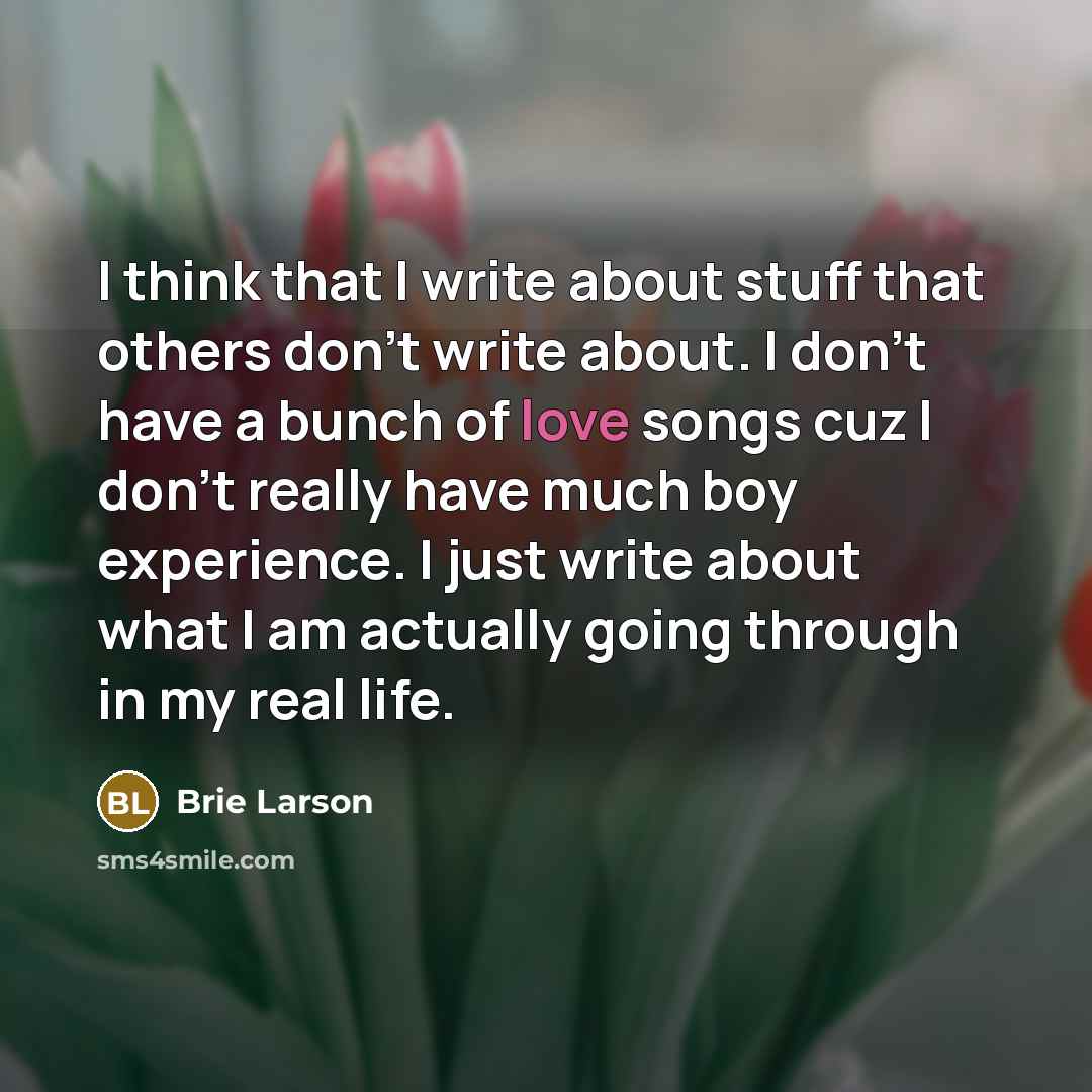 “I think that I write about stuff that others don't write about. I don't have a bunch of love songs cuz I don't really have much boy experience. I just write about what I am actually going through in my real life.” quote by Brie Larson