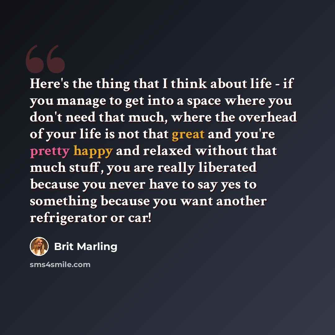 “Here's the thing that I think about life - if you manage to get into a space where you don't need that much, where the overhead of your life is not that great and you're pretty happy and relaxed without that much stuff, you are really liberated because you never have to say yes to something…” quote by Brit Marling