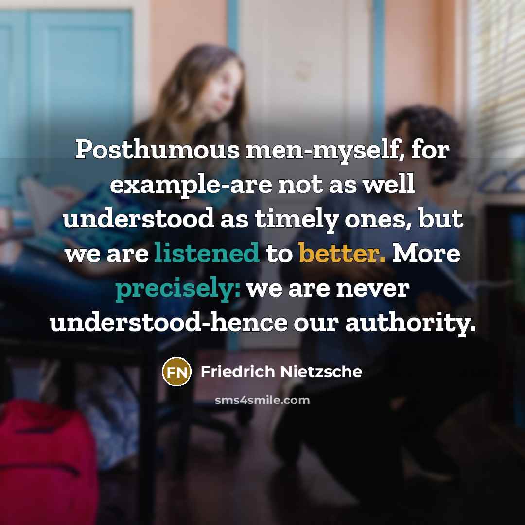 “Posthumous men-myself, for example-are not as well understood as timely ones, but we are listened to better. More precisely: we are never understood-hence our authority.” quote by Friedrich Nietzsche