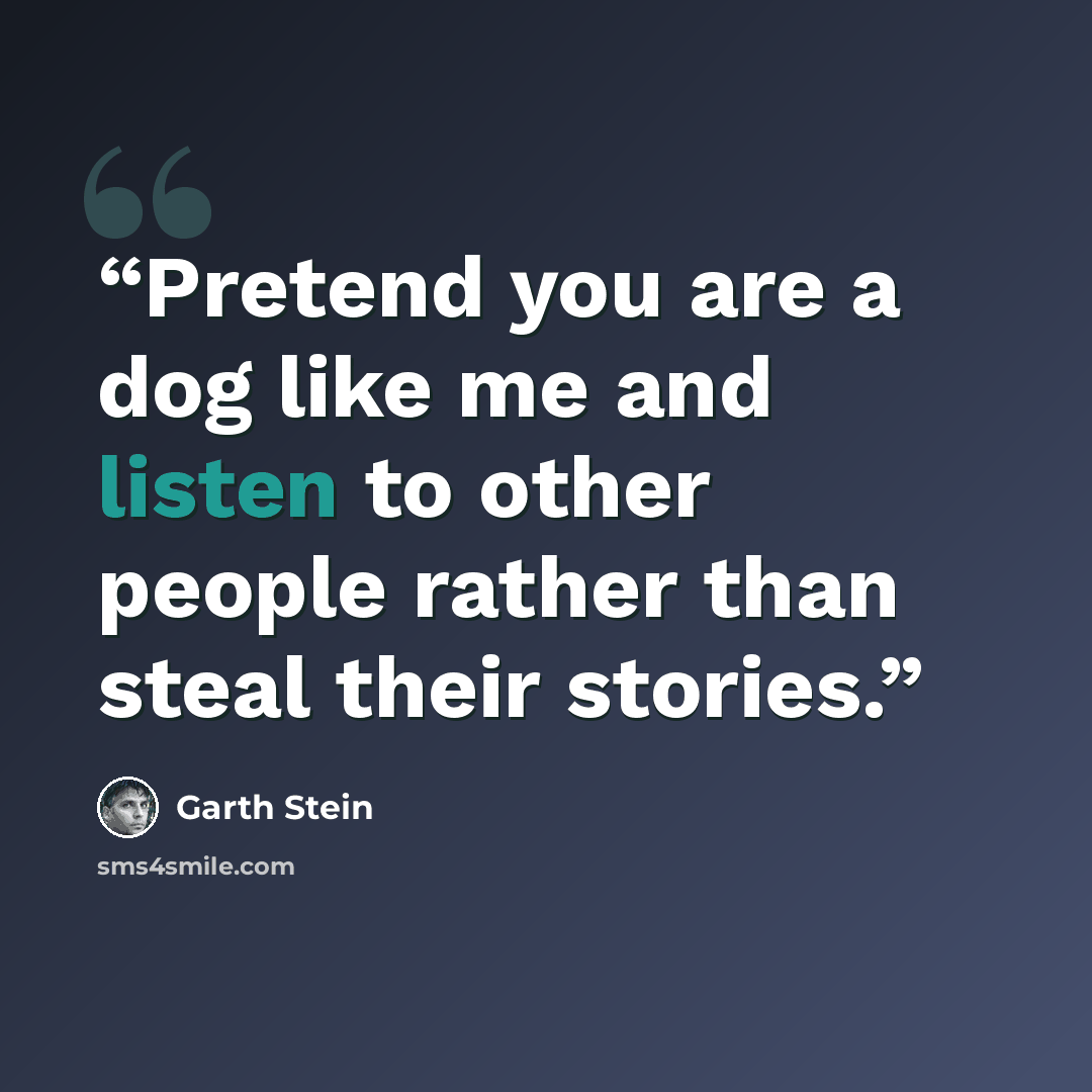 “Pretend you are a dog like me and listen to other people rather than steal their stories.” quote by Garth Stein