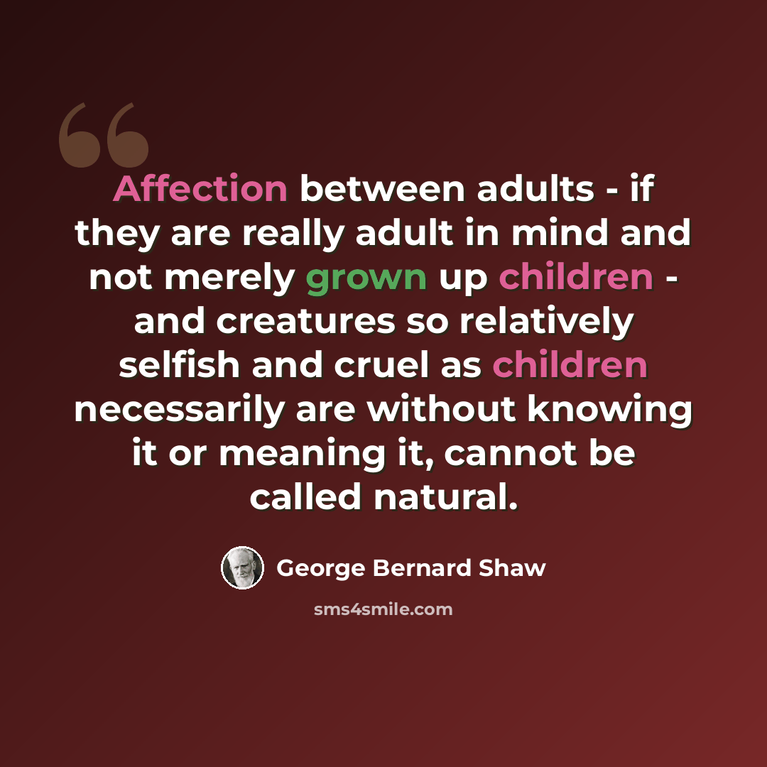 “Affection between adults - if they are really adult in mind and not merely grown up children - and creatures so relatively selfish and cruel as children necessarily are without knowing it or meaning it, cannot be called natural.” quote by George Bernard Shaw