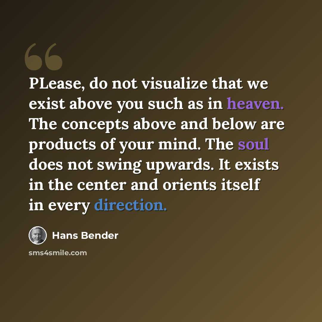 “PLease, do not visualize that we exist above you such as in heaven. The concepts above and below are products of your mind. The soul does not swing upwards. It exists in the center and orients itself in every direction.” quote by Hans Bender