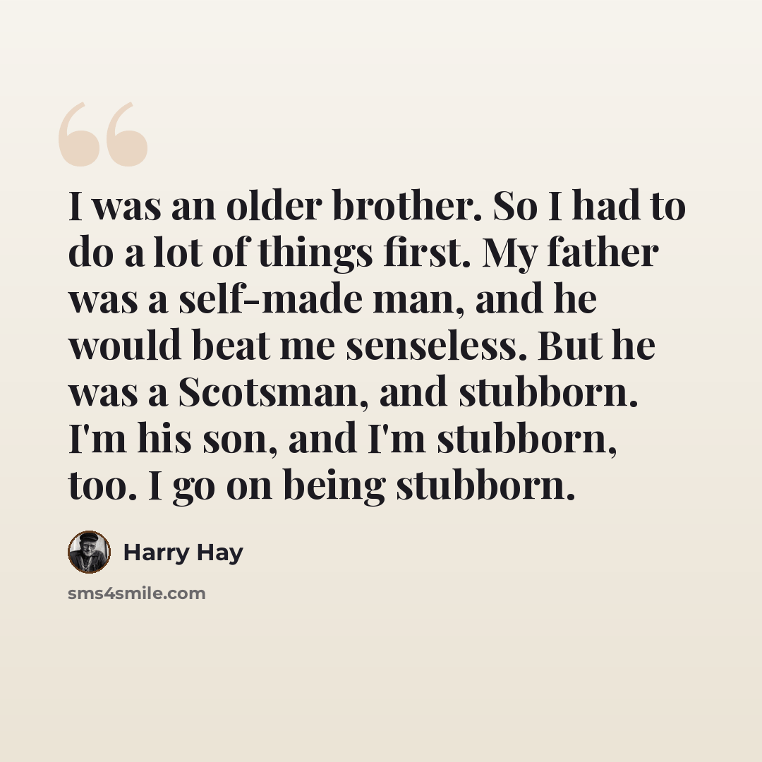 “I was an older brother. So I had to do a lot of things first. My father was a self-made man, and he would beat me senseless. But he was a Scotsman, and stubborn. I'm his son, and I'm stubborn, too. I go on being stubborn.” quote by Harry Hay
