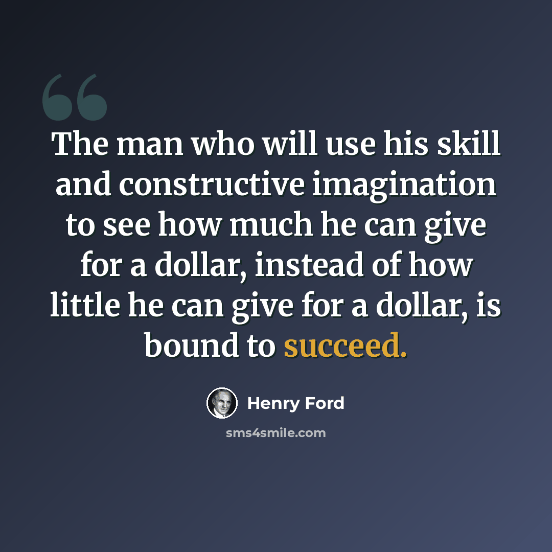 “The man who will use his skill and constructive imagination to see how much he can give for a dollar, instead of how little he can give for a dollar, is bound to succeed.” quote by Henry Ford