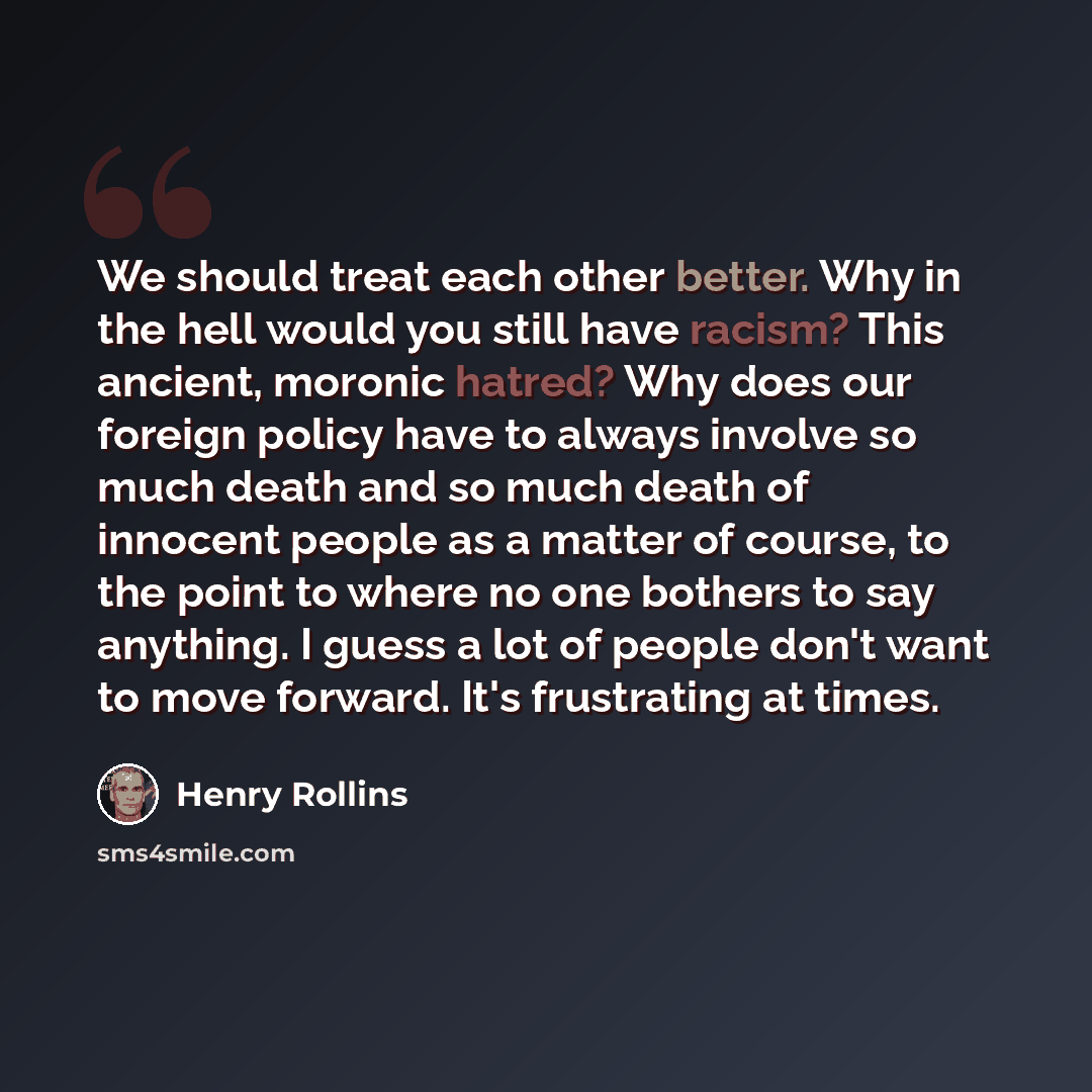 “We should treat each other better. Why in the hell would you still have racism? This ancient, moronic hatred? Why does our foreign policy have to always involve so much death and so much death of innocent people as a matter of course, to the point to where no one bothers to say anything. I guess a…” quote by Henry Rollins