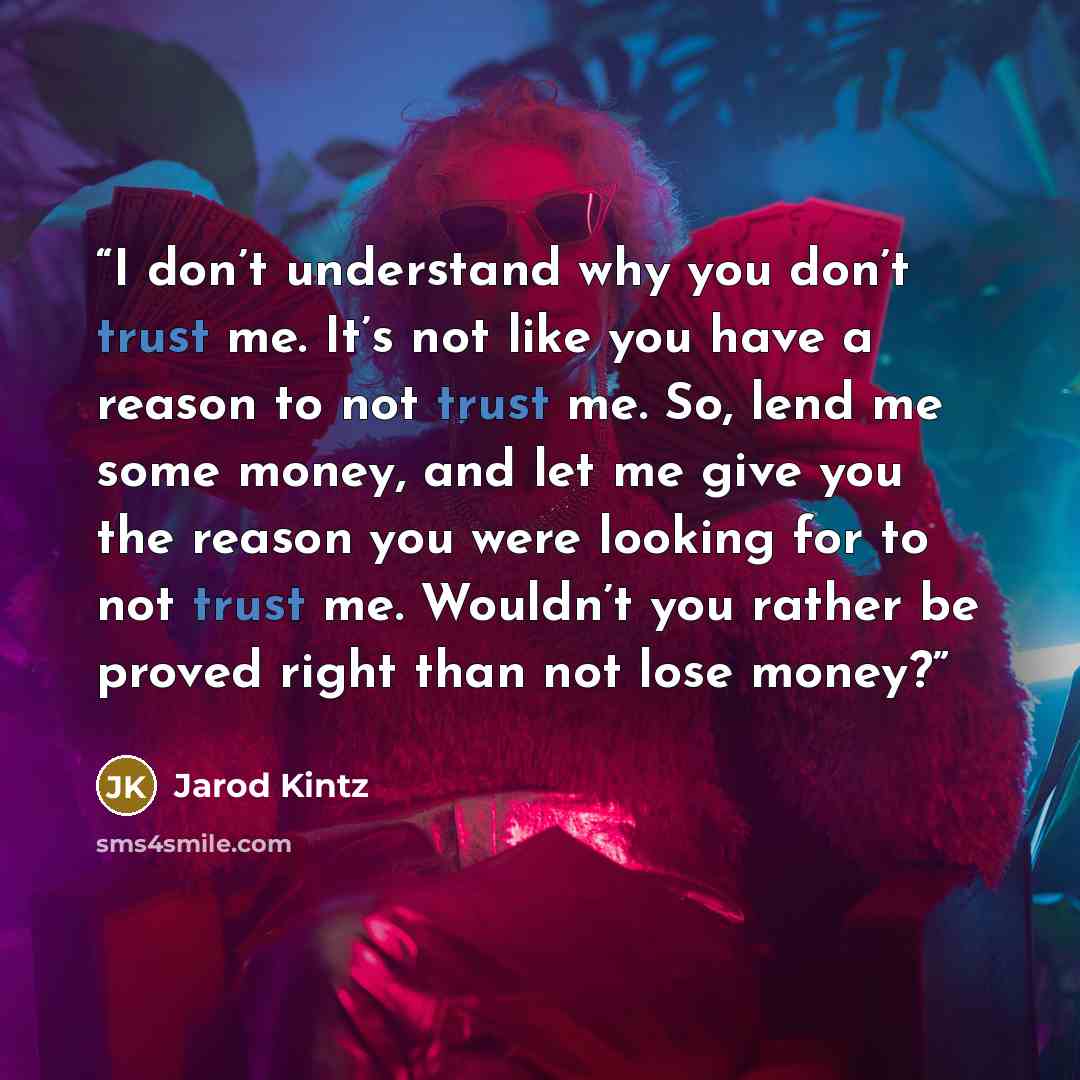“I don’t understand why you don’t trust me. It’s not like you have a reason to not trust me. So, lend me some money, and let me give you the reason you were looking for to not trust me. Wouldn’t you rather be proved right than not lose money?” quote by Jarod Kintz