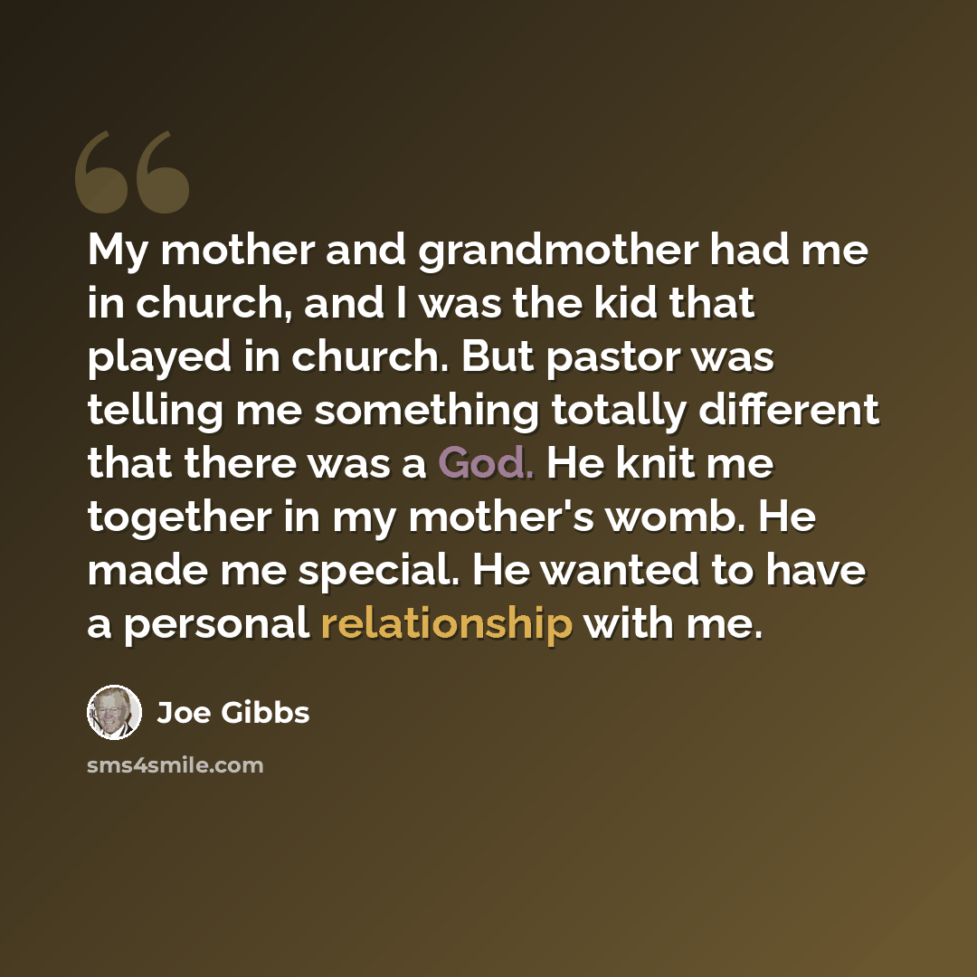 “My mother and grandmother had me in church, and I was the kid that played in church. But pastor was telling me something totally different that there was a God. He knit me together in my mother's womb. He made me special. He wanted to have a personal relationship with me.” quote by Joe Gibbs