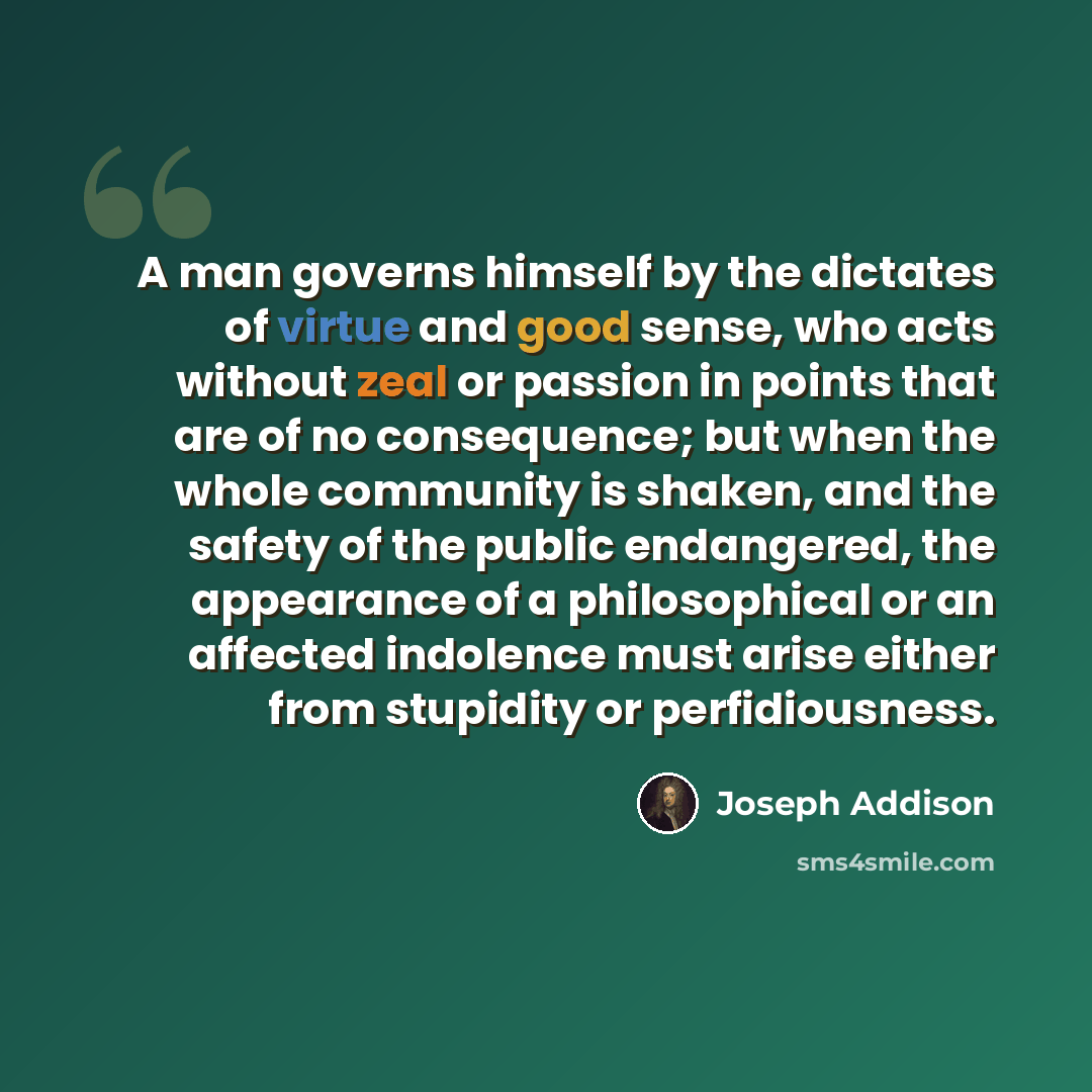 “A man governs himself by the dictates of virtue and good sense, who acts without zeal or passion in points that are of no consequence; but when the whole community is shaken, and the safety of the public endangered, the appearance of a philosophical or an affected indolence must arise either from…” quote by Joseph Addison