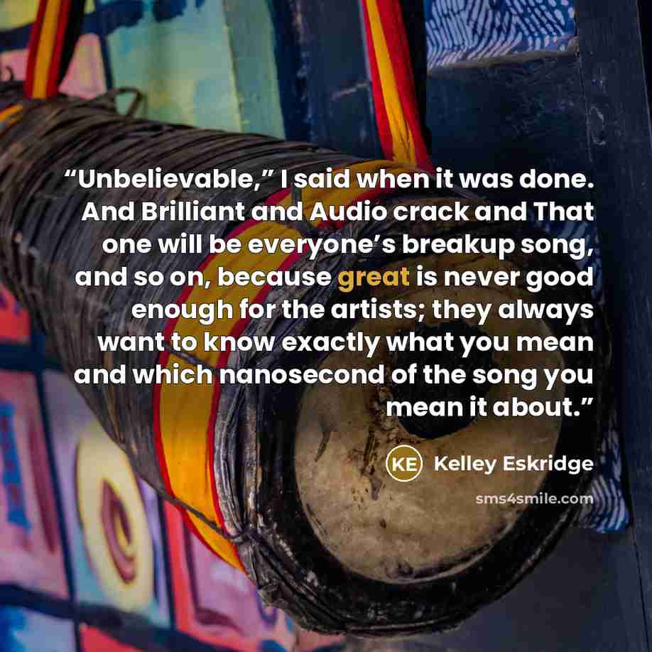 “Unbelievable,” I said when it was done. And Brilliant and Audio crack and That one will be everyone’s breakup song, and so on, because great is never good enough for the artists; they always want to know exactly what you mean and which nanosecond of the song you mean it about.” quote by Kelley Eskridge