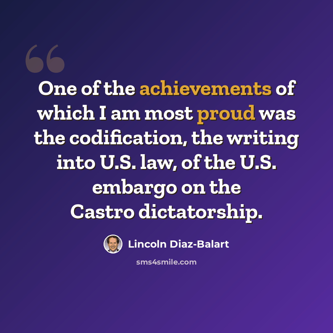 “One of the achievements of which I am most proud was the codification, the writing into U.S. law, of the U.S. embargo on the Castro dictatorship.” quote by Lincoln Diaz-Balart